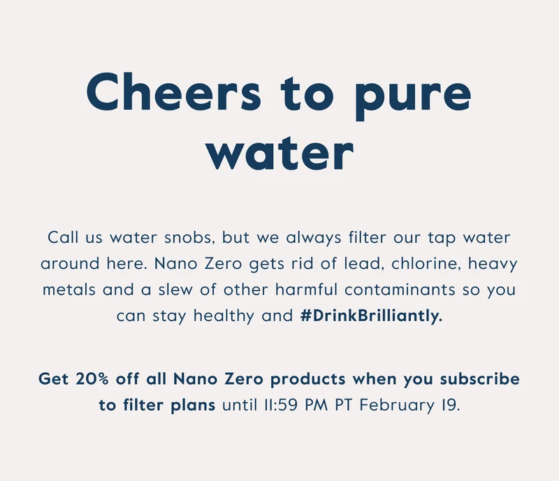 Cheers to pure water - call us water snobs, but we always filter our tap water around here. Nano Zero gets rid of lead, chlorine, heavy metals and a slew of other harmful contaminants so you can stay healthy. Get 20% off all Nano Zero products when you subscribe to filter plans.