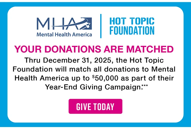 Mental Health America and the Hot Topic Foundation. Your Donations Are Matched. Thru December 31, 2025, the Hot Topic Foundation will match all donations to Mental Health America up to $50,000 as part of their Year-End Giving Campaign. Give Today