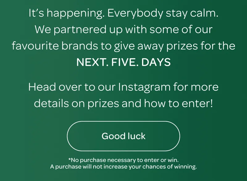 It’s happening. Everybody stay calm. We partnered up with some of our favourite brands to give away prizes for the Next. five. days. Head over to our Instagram for more details on prizes and how to enter! - Good luck!