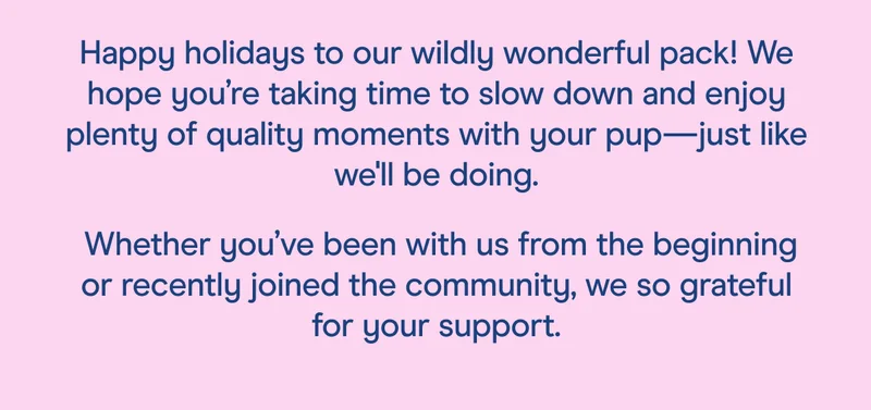 Happy holidays to our wildly wonderful pack! We hope you’re taking time to slow down and enjoy plenty of quality moments with your pup—just like we'll be doing.  Whether you’ve been with us from the beginning or recently joined the community, we so grateful for your support.