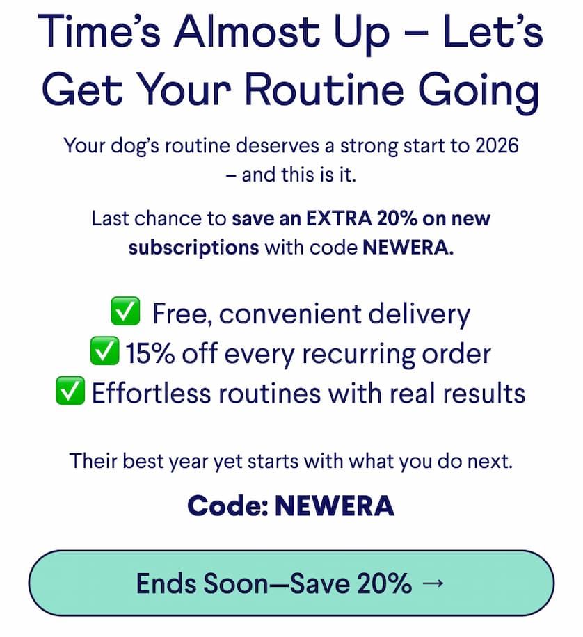 Text: Time’s Almost Up – Let’s Get Your Routine Going Your dog’s routine deserves a strong start to 2026 – and this is it.  Last chance to save an EXTRA 20% on new subscriptions with code NEWERA. ✅ &nbsp;Free, convenient delivery ✅ 15% off every recurring order ✅ Effortless routines with real results Their best year yet starts with what you do next. Code: NEWERA CTA: Ends Soon—Save 20% →