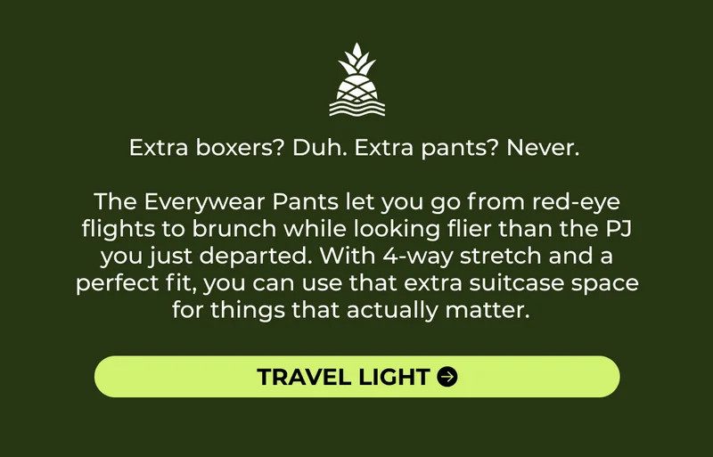 Extra boxers? Duh. Extra pants? Never.   The Everywear Pants let you go from red-eye flights to boozy brunch while looking flier than the PJ you just departed. With 4-way stretch and a perfect fit, you can use that extra suitcase space for things that actually matter.