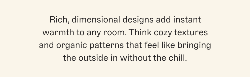 Rich, dimensional designs add instant warmth to any room. Think cozy textures and organic patterns that feel like bringing the outside in without the chill.