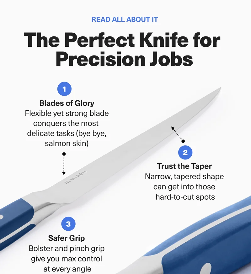 The Perfect Knife for Precision Jobs. 1: Blades of Glory - Flexible yet strong blade conquers the most delicate tasks. 2: Trust the Taper - Narrow, tapered shape can get into those hard-to-cut spots. 3: Safer Grip - Bolster and pinch grip give you max control at every angle