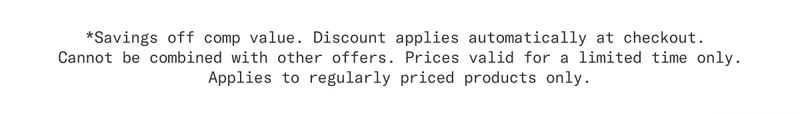 Savings off comp value. Discount applies automatically at checkout. Cannot be combined with other offers. Prices valid for a limited time only. Applies to regularly priced products only.