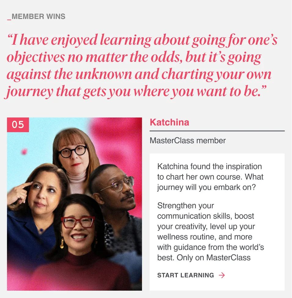 “I have enjoyed learning about going for one’s objectives no matter the odds, but it’s going against the unknown and charting your own journey that gets you where you want to be.” Katchina found the inspiration to chart her own course. What journey will you embark on? Strengthen your communication skills, boost your creativity, level up your wellness routine, and more with guidance from the world’s best. Only on MasterClass