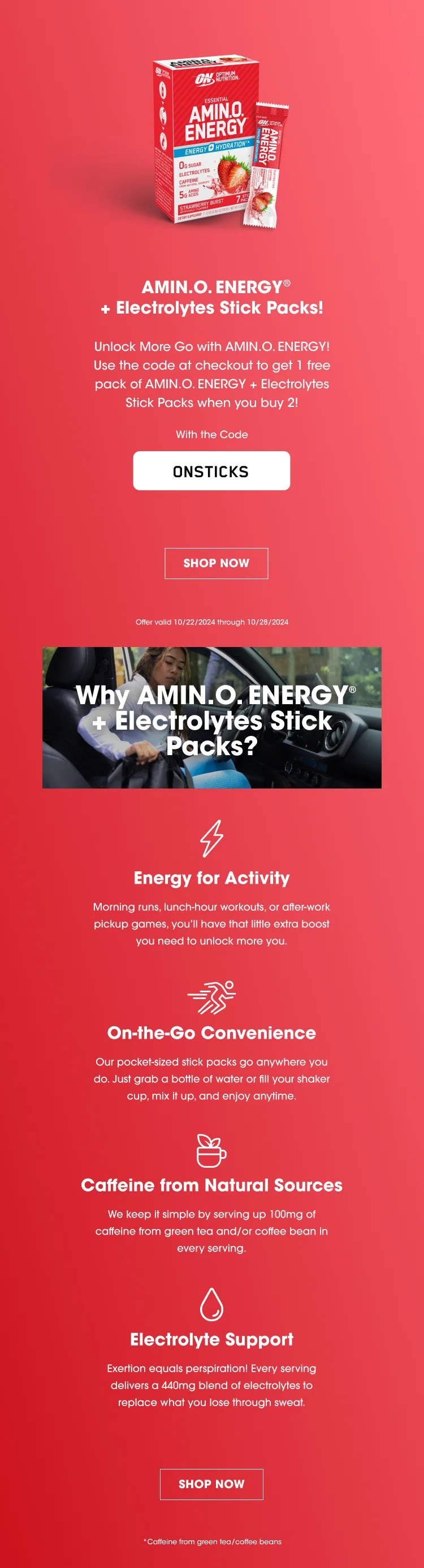 AMIN.O ENERGY® + Electrolytes Stick Packs! Unlock More Go with AMIN.O. ENERGY! Use the code at checkout to get 1 free pack of AMIN.O. ENERGY + Electrolytes Stick Packs when you buy 2! With the Code ONSTICKS SHOP NOW Offer valid 10/22/2024 through 10/28/2024 Why AMIN.O. ENERGY® + Electrolytes Stick Packs? Energy for Activity Morning runs, lunch-hour workouts, or after-work pickup games, you'll have that little extra boost you need to unlock more you. On-the-Go Convenience Our pocket-sized stick packs go anywhere you do. Just grab a bottle of water or fill your shaker cup, mix it up, and enjoy anytime. Caffeine from green tea and/or coffee bean in each serving. Electrolyte Support Exertion equals perspiration! Every serving delivers a 440 mg blend of electrolytes to replace what you lose through sweat. SHOP NOW * Caffeine from green tea/coffee beans
