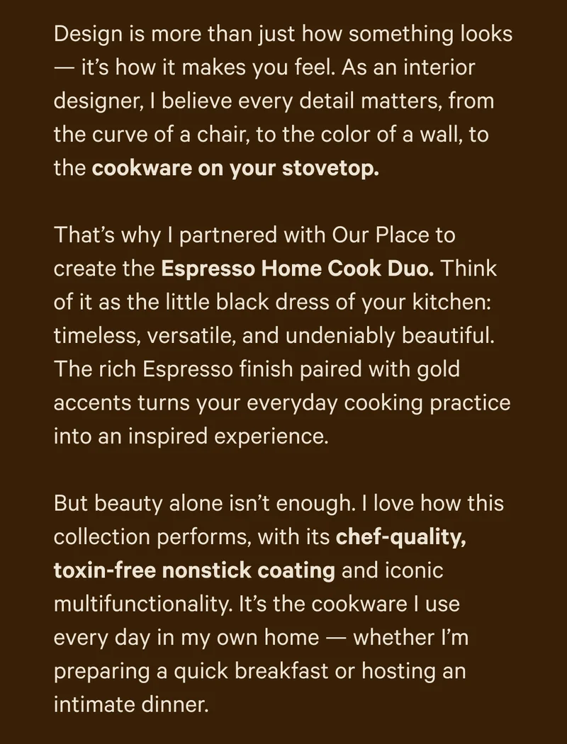 Design is more than just how something looks — it’s how it makes you feel. As an interior designer, I believe every detail matters, from the curve of a chair, to the color of a wall, to the cookware on your stovetop.  That’s why I partnered with Our Place to create the Espresso Home Cook Duo. Think of it as the little black dress of your kitchen: timeless, versatile, and undeniably beautiful. The rich Espresso finish paired with gold accents turns your everyday cooking practice into an inspired experience.  But beauty alone isn’t enough. I love how this collection performs, with its chef-quality, toxin-free nonstick coating and iconic multifunctionality. It’s the cookware I use every day in my own home — whether I’m preparing a quick breakfast or hosting an intimate dinner.