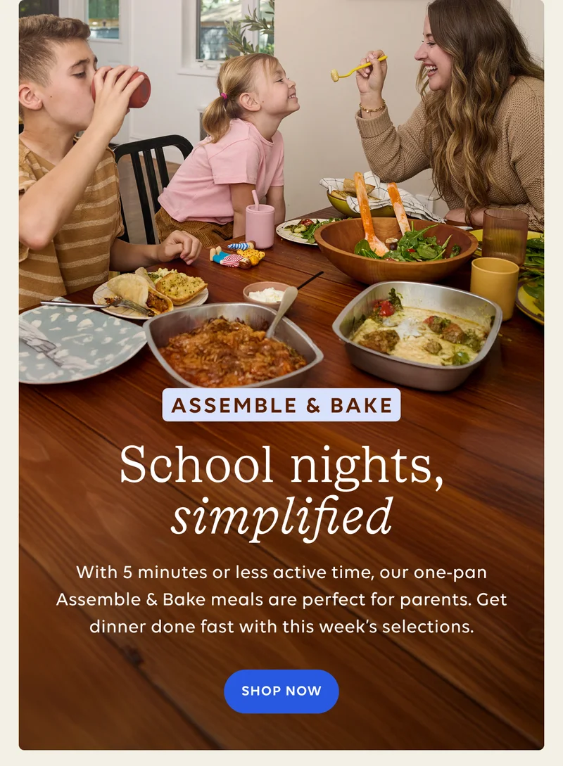 Assemble & Bake School nights, simplified - With 5 minutes or less active time, our one-pan Assemble & Bake meals are perfect for parents. Get dinner done fast with this week's selections. SHOP NOW