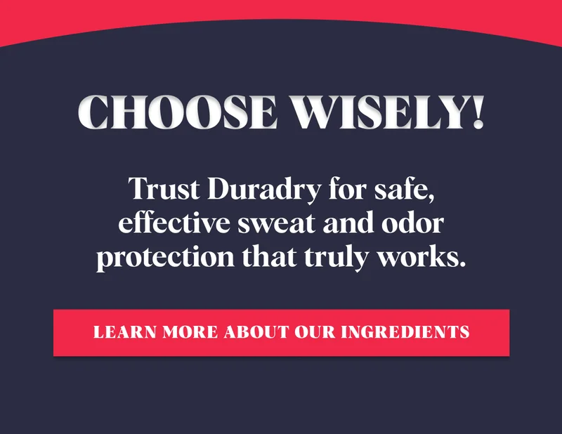 Choose wisely! Trust Duradry for safe, effective sweat and odor protection that truly works. Learn More About Our Ingredients