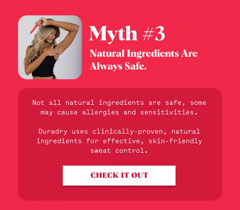 Myth #3 Natural Ingredients Are Always Safe. Not all natural ingredients are safe, some may cause allergies and sensitivities.  Duradry uses clinically-proven, natural ingredients for effective, skin-friendly sweat control. CHECK IT OUT