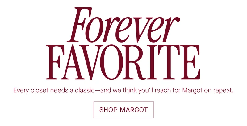 Forever  FAVORITE  Every closet needs a classic-and we think you'll reach for Margot on repeat.  SHOP MARGOT