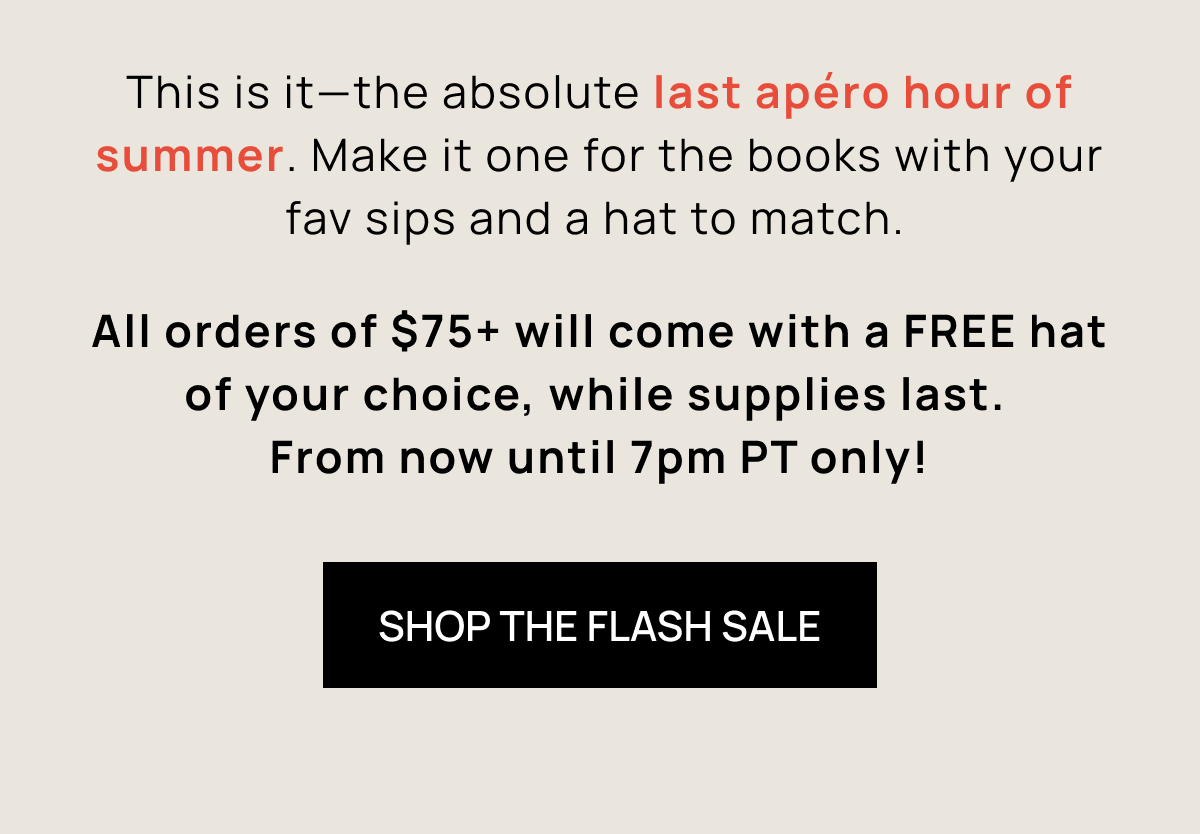 This is it—the absolute last aperitivo hour of summer. Make it one for the books with your fav sips and a hat to match.  All orders of $75+ will come with a FREE hat of your choice, while supplies last.  From now until 7pm PT only! | SHOP THE FLASH SALE