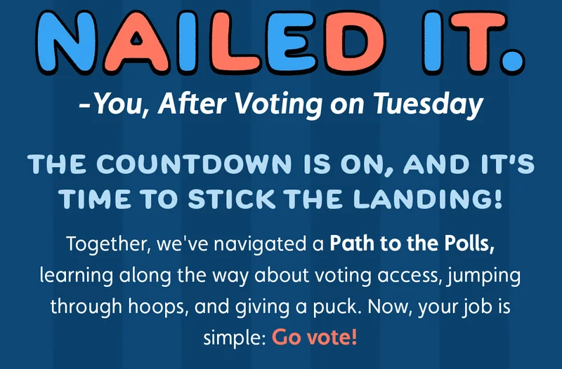 Nailed It. -You, After Voting on Tuesday. The countdown is on, and it's time to stick the landing! Together, we've navigated a Path to the Polls, learning along the way about voting access, jumping through hoops, and giving a puck. Now, your job is simple: Go vote!
