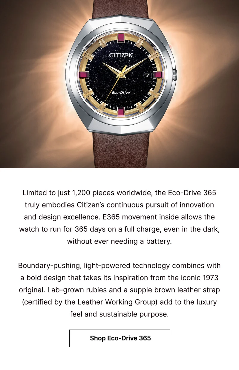 Limited to just 1,200 pieces worldwide, the Eco-Drive 365 truly embodies Citizen’s continuous pursuit of innovation and design excellence. E365 movement inside allows the watch to run for 365 days on a full charge, even in the dark, without ever needing a battery.   Boundary-pushing, light-powered technology combines with a bold design that takes its inspiration from the iconic 1973 original. Lab-grown rubies and a supple brown leather strap (certified by the Leather Working Group) add to the luxury feel and sustainable purpose.