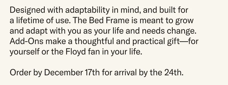 Designed with adaptability in mind and built for a lifetime of use. The Bed Frame grows and adapts with you as your life and needs change —&nbsp;the perfect thoughtful and practical gift for you or the Floyd fan in your life. Order before December 17th to guarantee delivery by December 24th.