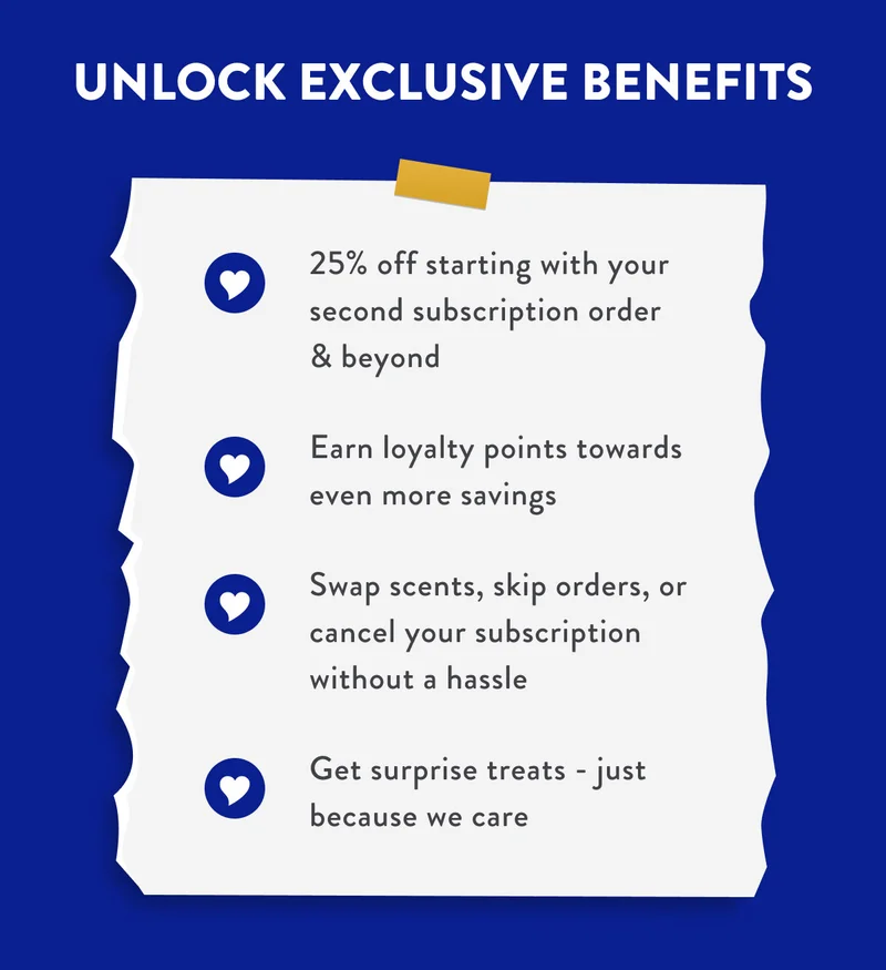 UNLOCK EXCLUSIVE BENEFITS | 25% off starting with your second subscription order & beyond | Earn loyalty points towards even more savings | Swap scents, skip orders, or cancel your subscription without a hassle | Get surprise treats - just because we care