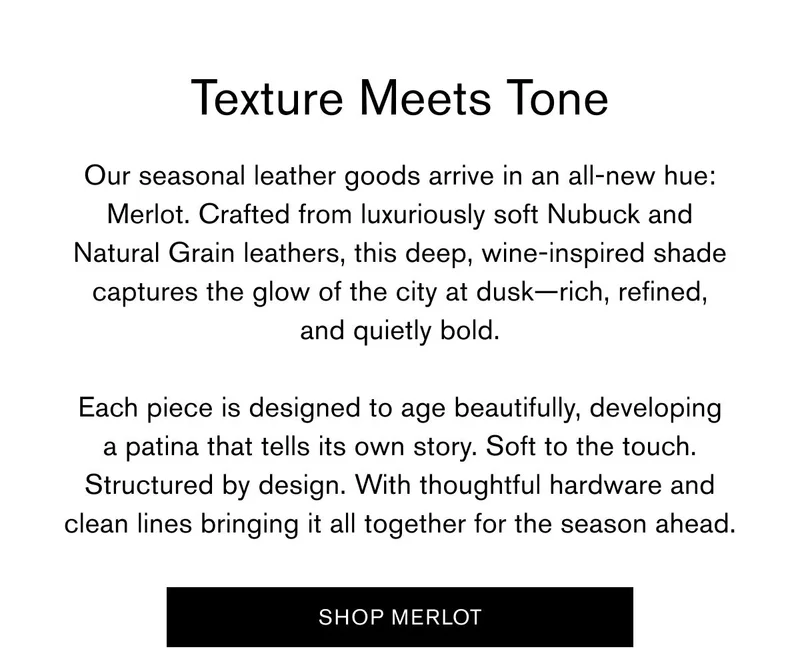 Texture Meets Tone | Our seasonal leather goods arrive in an all-new hue: Merlot. Crafted from luxuriously soft Nubuck and Natural Grain leathers, this deep, wine-inspired shade captures the glow of the city at dusk—rich, refined, and quietly bold.  Each piece is designed to age beautifully, developing a patina that tells its own story. Soft to the touch. Structured by design. With thoughtful hardware and clean lines bringing it all together for the season ahead. | SHOP MERLOT