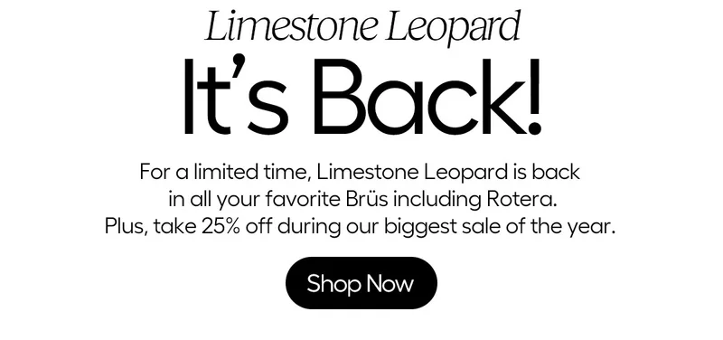 Limestone Leopard, It's Back! For a limited time, Limestone Leopard is back in all your favorite Brüs including Rotera. Plus, take 25% off during our biggest sale of the year. Shop Now
