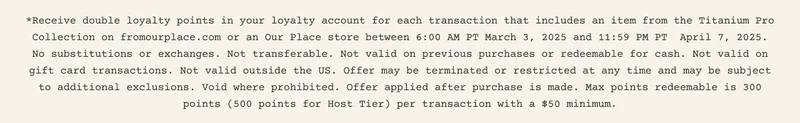 *Receive double loyalty points in your loyalty account for each transaction that includes an item from the Titanium Pro Collection on fromourplace.com or an Our Place store between 6:00 AM PT March 3, 2025 and 11:59 PM PT  April 7, 2025. No substitutions or exchanges. Not transferable. Not valid on previous purchases or redeemable for cash. Not valid on gift card transactions. Not valid outside the US. Offer may be terminated or restricted at any time and may be subject to additional exclusions. Void where prohibited. Offer applied after purchase is made. Max points redeemable is 300 points (500 points for Host Tier) per transaction with a $50 minimum.