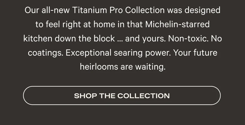 Our all-new Titanium Pro Collection was designed to feel right at home in that Michelin-starred kitchen down the block … and yours. Non-toxic. No coatings. Exceptional searing power. Your future heirlooms are waiting. Shop the Collection