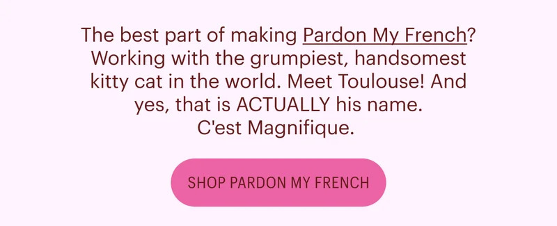 The best part of making Pardon My French? Working with the grumpiest, handsomest kitty cat in the world. Meet Toulouse! And yes, that is ACTUALLY his name. C'est Magnifique. Shop Pardon My French