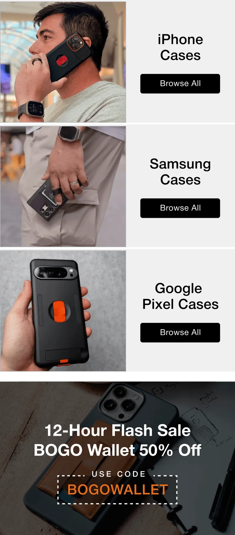Pick Your Phone Case iPhone Cases Browse All Save 20% Samsung Cases Save 20% Browse All Google  Pixel Cases Save 20% Browse All 12-Hour Flash Sale BOGO Wallet 50% Off