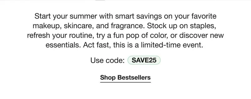 Start your summer with smart savings on your favorite makeup, skincare, and fragrance. Stock up on staples, refresh your routine, try a fun pop of color, or discover new essentials. Act fast, this is a limited-time event. | Use code: discount code | Shop Bestsellers