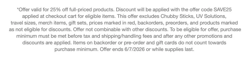 *Offer valid for 25% off full-priced products. Discount will be applied with the offer code discount code applied at checkout cart for eligible items. This offer excludes Chubby Sticks, UV Solutions, travel sizes, merch items, gift sets, prices marked in red, backorders, preorders, and products marked as not eligible for discounts. Offer not combinable with other discounts. To be eligible for offer, purchase minimum must be met before tax and shipping/handling fees and after any other promotions and discounts are applied. Items on backorder or pre-order and gift cards do not count towards purchase minimum. Offer ends 6/7/2026 or while supplies last.