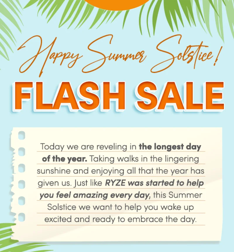 Happy Summer Solstice! | FLASH SALE | Today we are reveling in the longest day of the year. Taking walks in the lingering sunshine and enjoying all that the year has given us. Just like RYZE was started to help you feel amazing every day, this Summer Solstice we want to help you wake up excited and ready to enjoy the day.