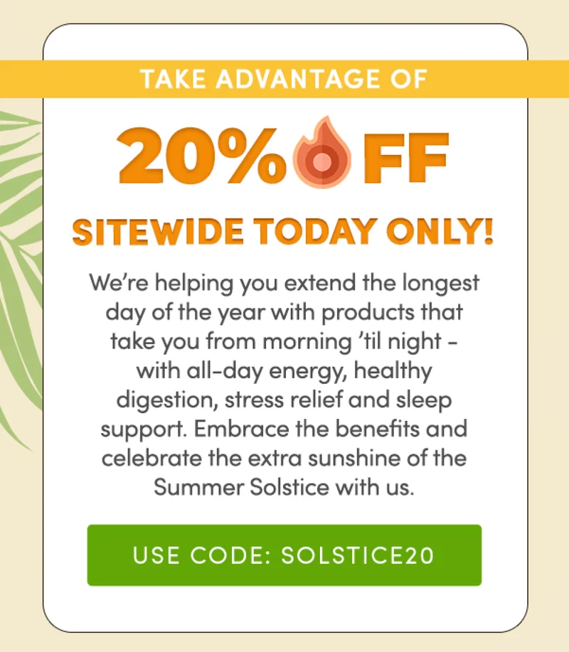 Take advantage of 20% off Sitewide TODAY ONLY! | We're helping you extend the longest day of the year with products that take you from morning 'til night - with all-day energy, healthy digestion, stress relief and sleep support. | Embrace the benefits and celebrate the extra sunshine of the Summer Solstice with us. | Use code: SOLSTICE20