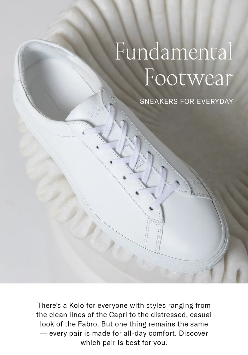 FUNDAMENTAL FOOTWEAR Sub-head: SNEAKERS FOR EVERYDAY   Body Copy: There's a Koio for everyone with styles ranging from the clean lines of the Capri to the distressed, casual look of the Fabro. But one thing remains the same — every pair is made for all-day comfort. Discover which pair is best for you.