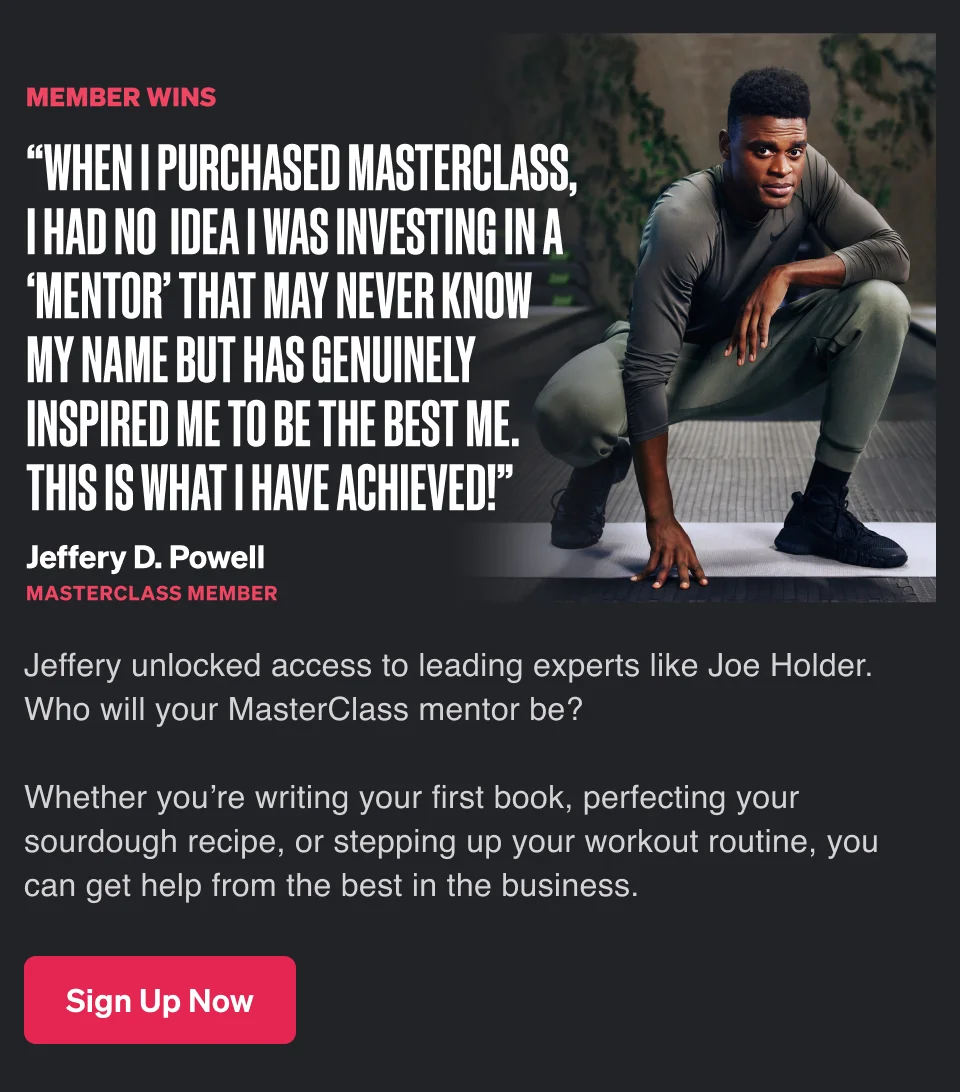 “When I purchased MasterClass, I had no idea I was investing in a ‘mentor’ that may never know my name but has genuinely inspired me to be the best me. This is what I have achieved!” - Jeffery D. Powell, MasterClass member. Jeffery unlocked access to leading experts like Joe Holder. Who will your MasterClass mentor be? Whether you’re writing your first book, perfecting your sourdough recipe, or stepping up your workout routine, you can get help from the best in the business.