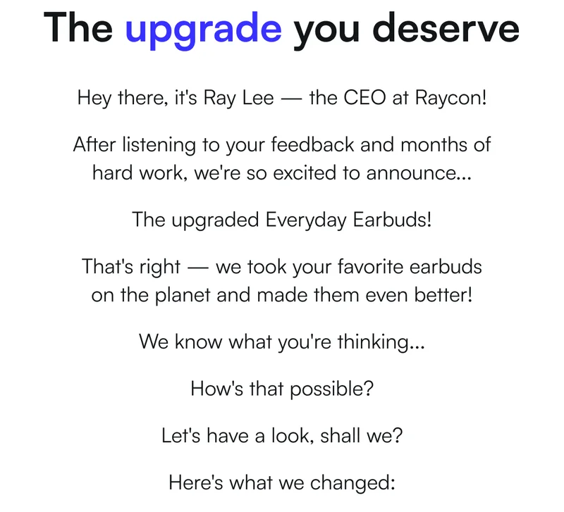 The upgrade you deserve - Hey there, it's Ray Lee — the CEO at Raycon! After listening to your feedback and months of hard work, we're so excited to announce... The upgraded Everyday Earbuds! That's right — we took your favorite earbuds on the planet and made them even better! We know what you're thinking... How's that possible? Let's have a look, shall we? Here's what we changed: