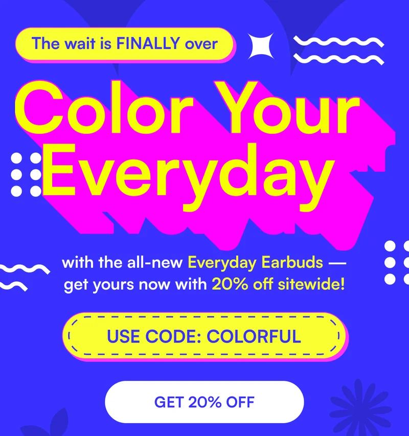The wait is FINALLY over - Color Your Every Day with the all-new Everyday Earbuds — get yours now with 20% off sitewide! USE CODE: COLORFUL [ GET 20% OFF ]