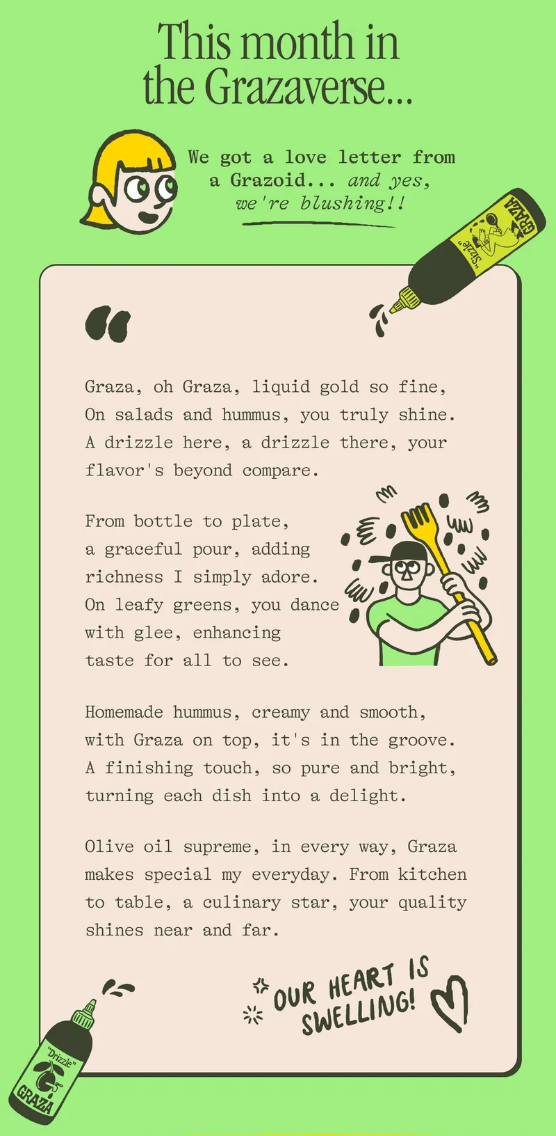This month in the Grazaverse... We got a love letter from a Grazoid...and yes, we're blushing!! "Graza, oh Graza, liquid gold so fine, on salads and hummus, you truly shine.  A drizzle here, a drizzle there, Your flavor's beyond compare.  From bottle to plate, a graceful pour, Adding richness I simply adore. On leafy greens, you dance with glee, Enhancing taste for all to see.  Homemade hummus, creamy and smooth, With Graza on top, it's in the groove. A finishing touch, so pure and bright, Turning each dish into a delight.  Olive oil supreme, in every way, Graza makes special my everyday. From kitchen to table, a culinary star, Your quality shines near and far."  <3