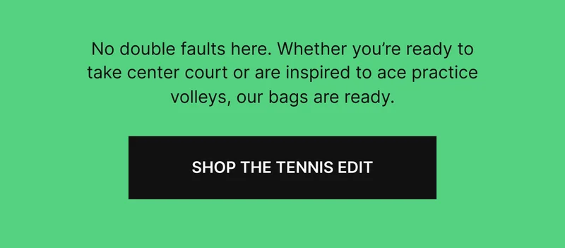 No double faults here. Weather you're ready to take center court or are inspired to ace practice volleys, our bags are ready. SHOP THE TENNIS EDIT