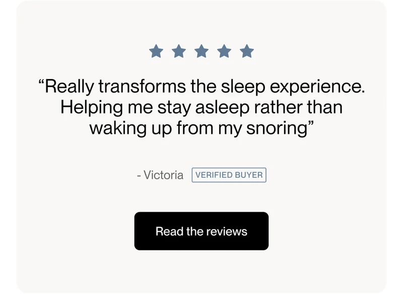 “Really transforms the sleep experience. Helping me stay asleep rather than waking up from my snoring”