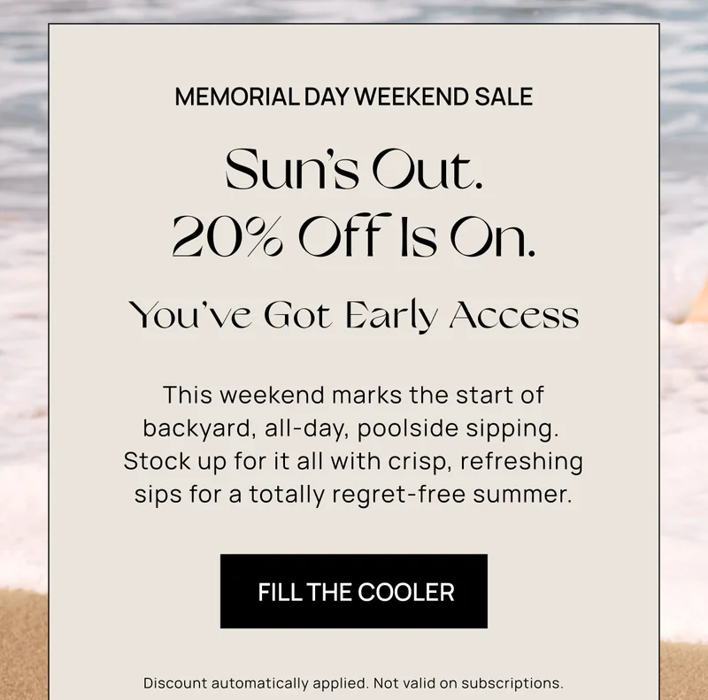 MEMORIAL DAY WEEKEND Sale | Sun’s Out. 20% Off Is On.  | You’ve Got Early Access | This weekend marks the start of backyard, all-day, poolside sipping.  Stock up for it all with crisp, refreshing sips for a totally regret-free summer.  | 	Fill the Cooler | Discount automatically applied. Not valid on subscriptions.