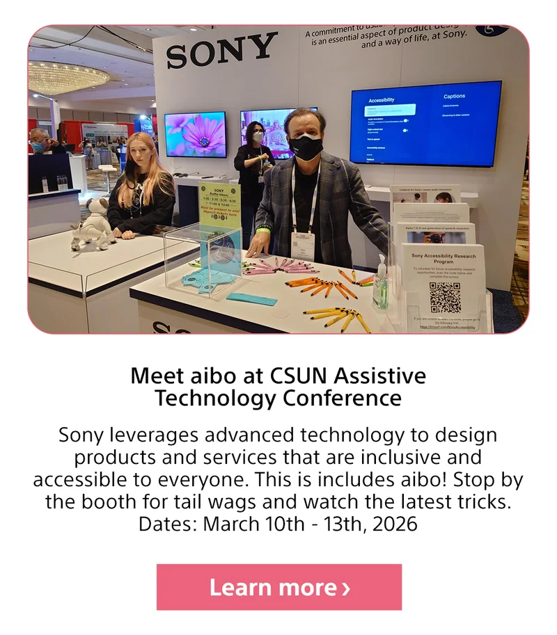 Meet aibo at CSUN Assistive Technology Conference Sony leverages advanced technology to design products and services that are inclusive and accessible to everyone. This is includes aibo! Stop by the booth for tail wags and watch the latest tricks. Dates: March 10th - 13th, 2026 Learn more