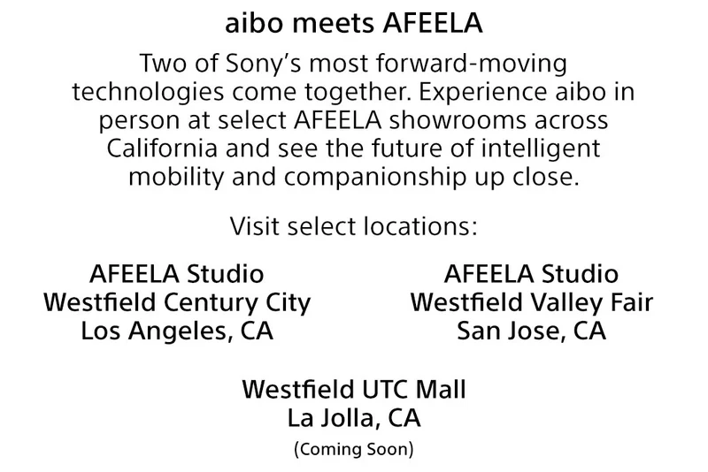 aibo meets AFEELA Two of Sony’s most forward-moving technologies come together. Experience aibo in person at select AFEELA showrooms across California and see the future of intelligent mobility and companionship up close. Visit select locations: AFEELA Studio Westfield Century City Los Angeles, CA | AFEELA Studio Westfield Valley Fair San Jose, CA | Westfield UTC Mall La Jolla, CA (Coming soon)