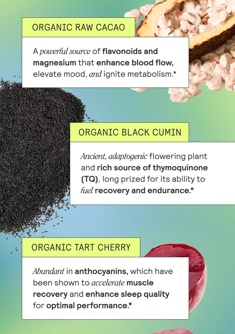 Organic Raw Cacao A powerful source of flavonoids and magnesium that enhance blood flow, elevate mood, and ignite metabolism.* Organic Black Cumin Ancient, adaptogenic flowering plant and rich source of thymoquinone (TQ), long prized for its ability to fuel recovery and endurance.* Organic Tart Cherry Abundant in anthocyanins, which have been shown to accelerate muscle recovery and enhance sleep quality for optimal performance.*