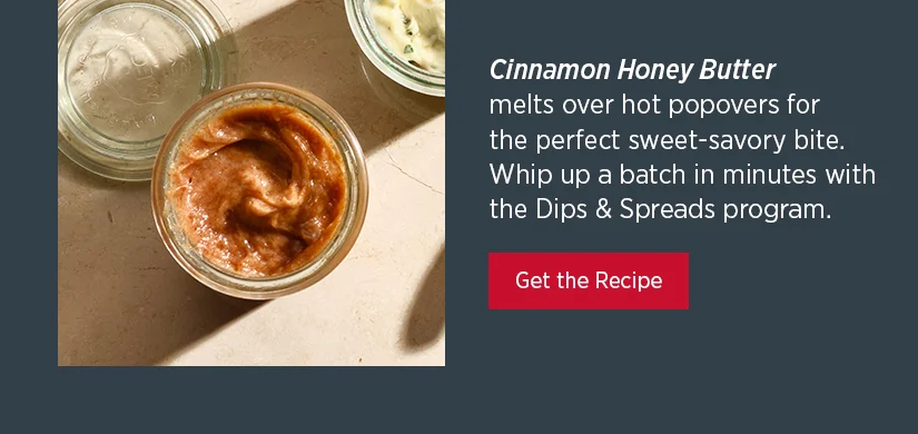 Cinnamon Honey Butter melts over hot popovers for the perfect sweet-savory bite. Whip up a batch in minutes with the Dips & Spreads program.