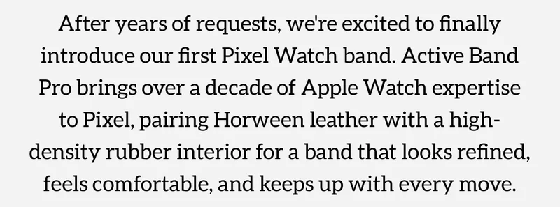 Active Band Pro. Now for Pixel Watch. After years of requests, we're excited to finally introduce our first Pixel Watch band. Active Band Pro brings over a decade of Apple Watch expertise to Pixel, pairing Horween leather with a high-density rubber interior for a band that looks refined, feels comfortable, and keeps up with every move. Shop now.