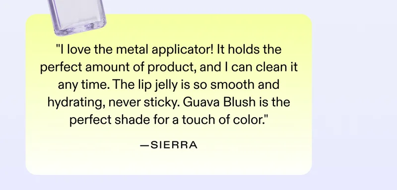 "I love the metal applicator! It holds the perfect amount of product, and I can clean it any time. The lip jelly is so smooth and hydrating, never sticky. Guava Blush is the perfect shade for a touch of color." - Sierra