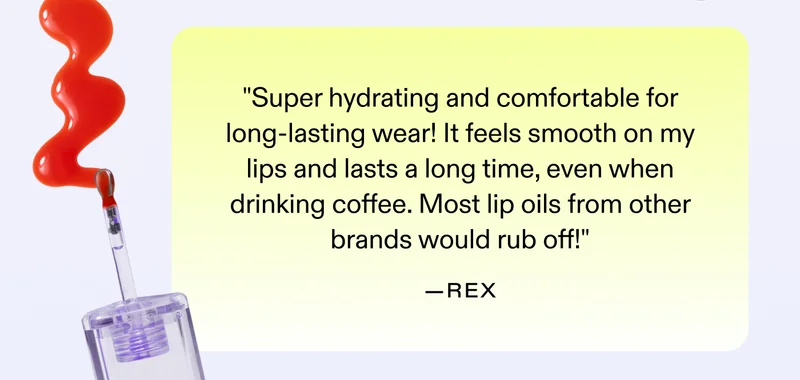 "Super hydrating and comfortable for long-lasting wear! It feels smooth on my lips and lasts a long time, even when drinking coffee. Most lip oils from other brands would rub off!" - Rex