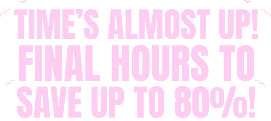 TIME'S ALMOST UP! FINAL HOURS TO SAVE UP TO 80%!