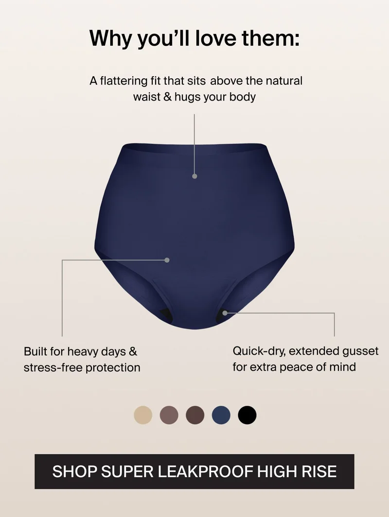 Why you'll love them: A flattering fit that sits above the natural waist & hugs your body. Built for heavy days & stress-free protection. Quick-dry, extended gusset for extra peace of mind. SHOP SUPER LEAKPROOF HIGH RISE.
