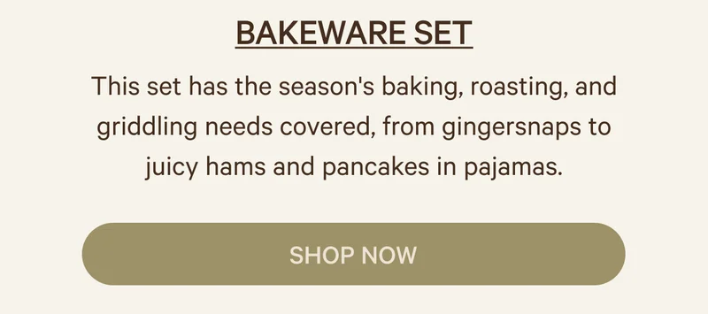 BAKEWARE SET This set has the season's baking, roasting, and griddling needs covered, from gingersnaps to juicy hams and pancakes in pajamas.  SHOP NOW