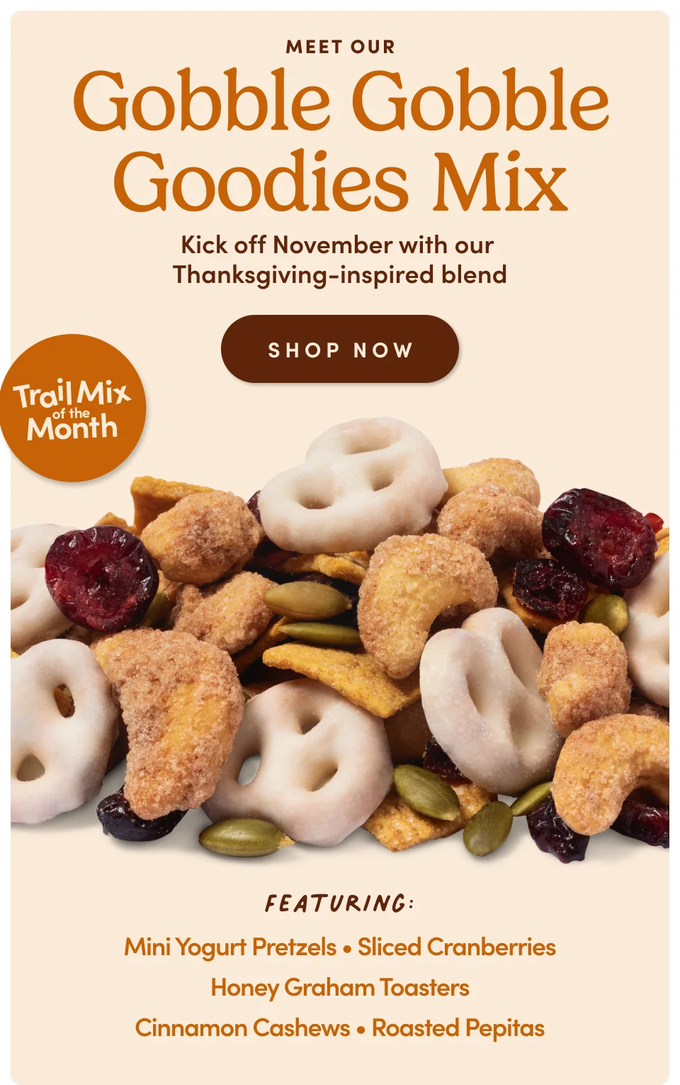 Meet Our Gobble Gobble Goodies Mix Kick off November with our  Thanksgiving-inspired blend SHOP NOW Featuring: Mini Yogurt Pretzels • Sliced Cranberries Honey Graham Toasters Cinnamon Cashews • Roasted Pepitas